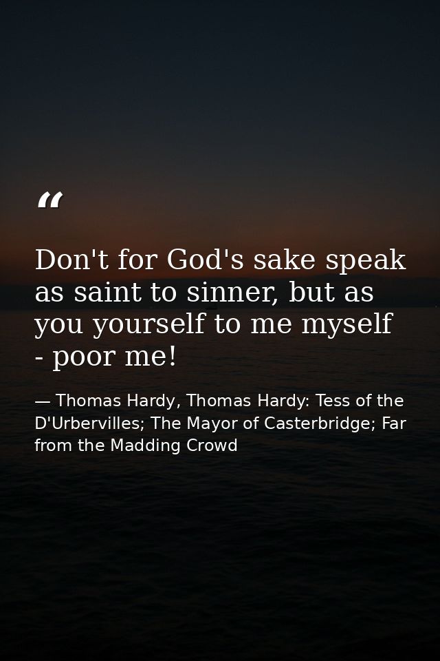 Don't for God's sake speak as saint to sinner, but as you yourself to me myself - poor me! — Thomas Hardy, Thomas Hardy: Tess of the D'Urbervilles; The Mayor of Casterbridge; Far from the Madding Crowd