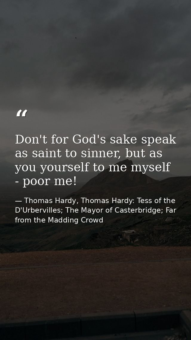 Don't for God's sake speak as saint to sinner, but as you yourself to me myself - poor me! — Thomas Hardy, Thomas Hardy: Tess of the D'Urbervilles; The Mayor of Casterbridge; Far from the Madding Crowd