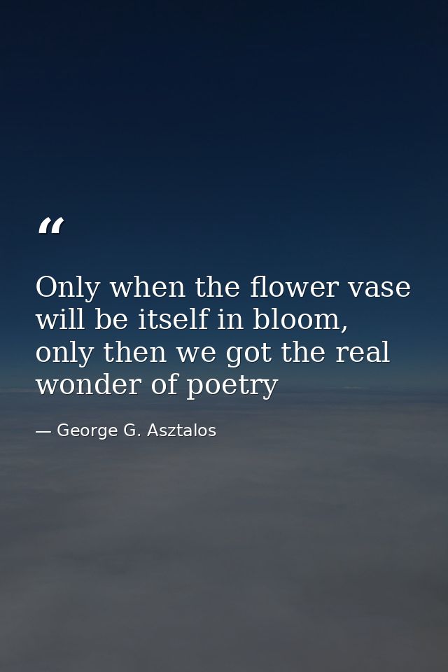 Only when the flower vase will be itself in bloom, only then we got the real wonder of poetry — George G. Asztalos