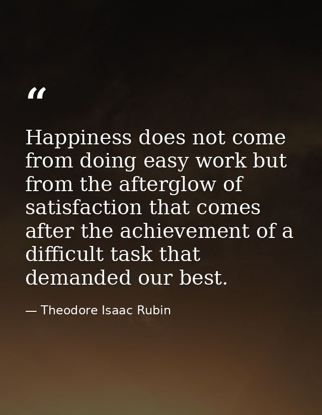 Happiness does not come from doing easy work but from the afterglow of satisfaction that comes after the achievement of  — Theodore Isaac Rubin