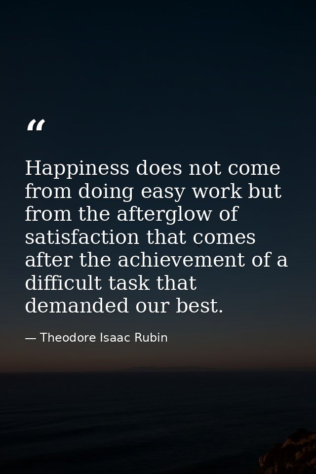 Happiness does not come from doing easy work but from the afterglow of satisfaction that comes after the achievement of  — Theodore Isaac Rubin