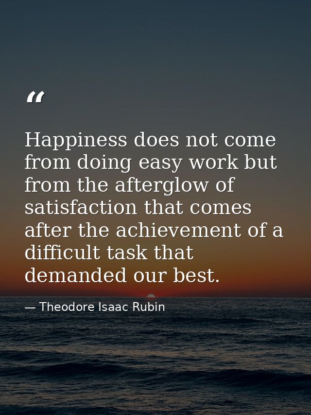 Happiness does not come from doing easy work but from the afterglow of satisfaction that comes after the achievement of  — Theodore Isaac Rubin
