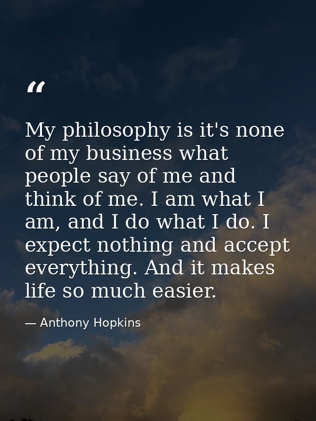 My philosophy is it's none of my business what people say of me and think of me. I am what I am, and I do what I do. I e — Anthony Hopkins