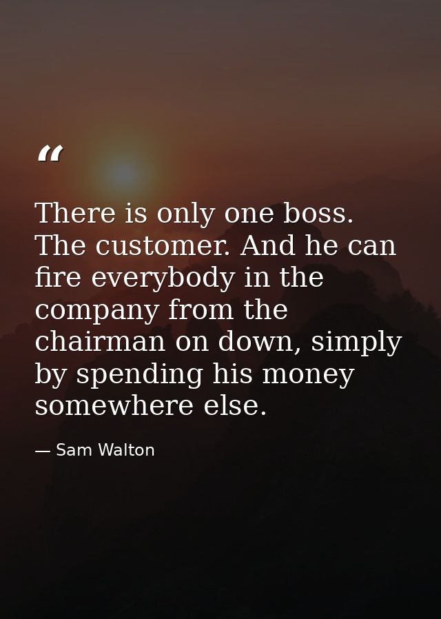 There is only one boss. The customer. And he can fire everybody in the company from the chairman on down, simply by spen — Sam Walton