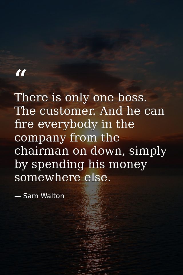 There is only one boss. The customer. And he can fire everybody in the company from the chairman on down, simply by spen — Sam Walton
