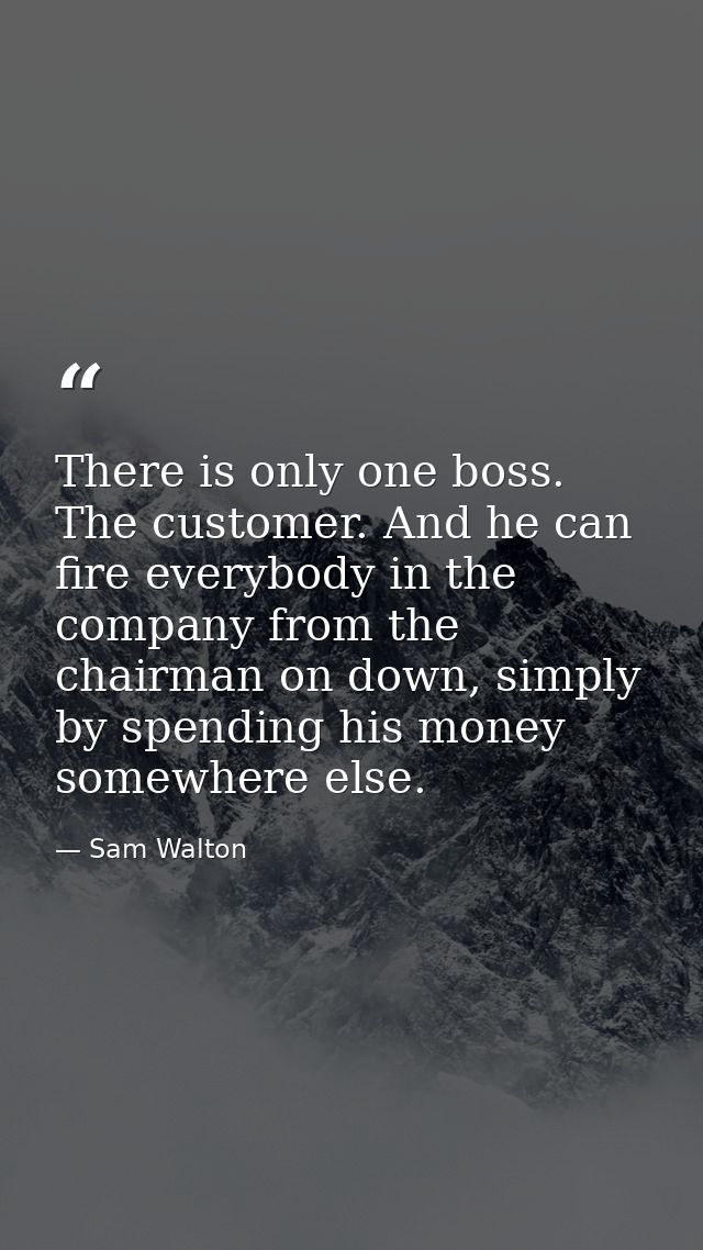 There is only one boss. The customer. And he can fire everybody in the company from the chairman on down, simply by spen — Sam Walton
