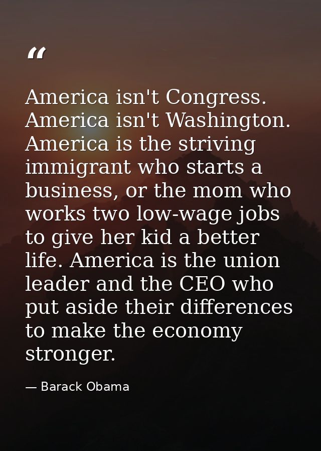 America isn't Congress. America isn't Washington. America is the striving immigrant who starts a business, or the mom wh — Barack Obama
