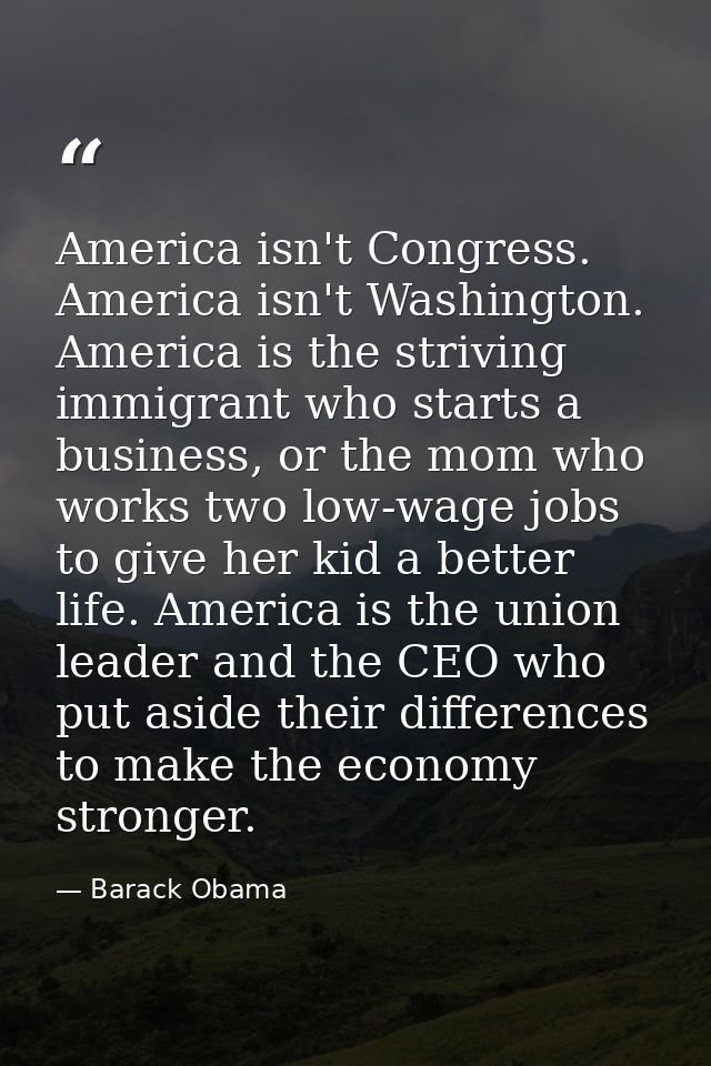 America isn't Congress. America isn't Washington. America is the striving immigrant who starts a business, or the mom wh — Barack Obama
