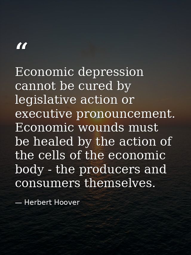 Economic depression cannot be cured by legislative action or executive pronouncement. Economic wounds must be healed by  — Herbert Hoover