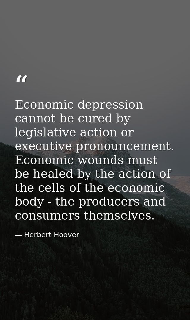 Economic depression cannot be cured by legislative action or executive pronouncement. Economic wounds must be healed by  — Herbert Hoover