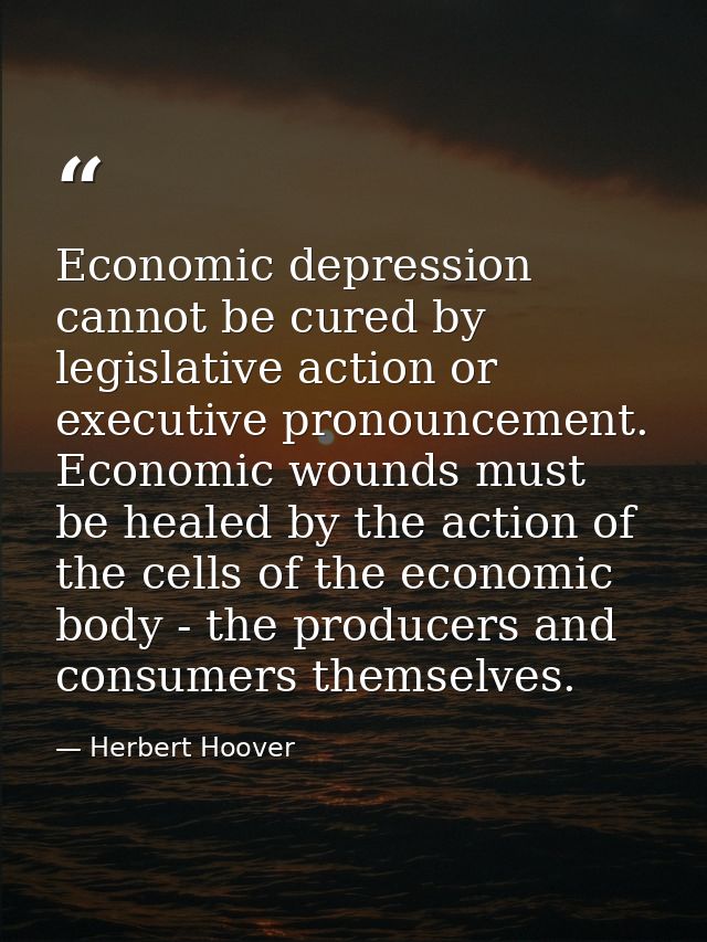 Economic depression cannot be cured by legislative action or executive pronouncement. Economic wounds must be healed by  — Herbert Hoover