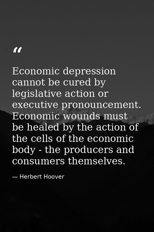 Economic depression cannot be cured by legislative action or executive pronouncement. Economic wounds must be healed by  — Herbert Hoover
