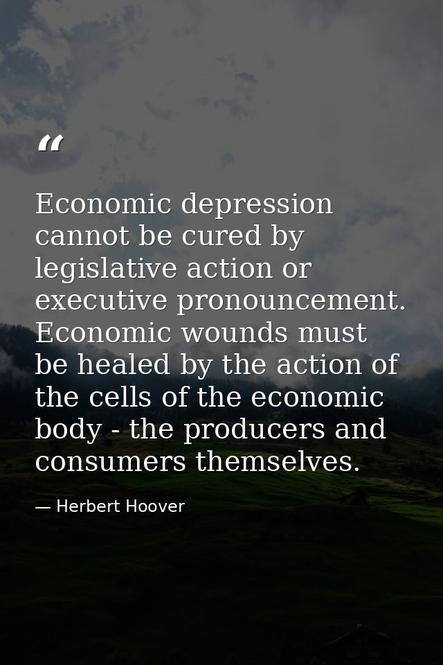 Economic depression cannot be cured by legislative action or executive pronouncement. Economic wounds must be healed by  — Herbert Hoover