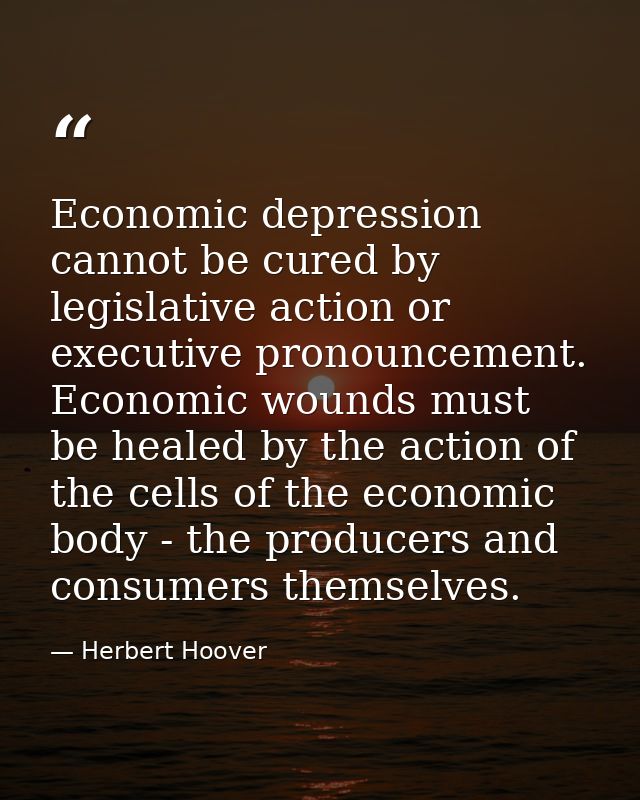 Economic depression cannot be cured by legislative action or executive pronouncement. Economic wounds must be healed by  — Herbert Hoover