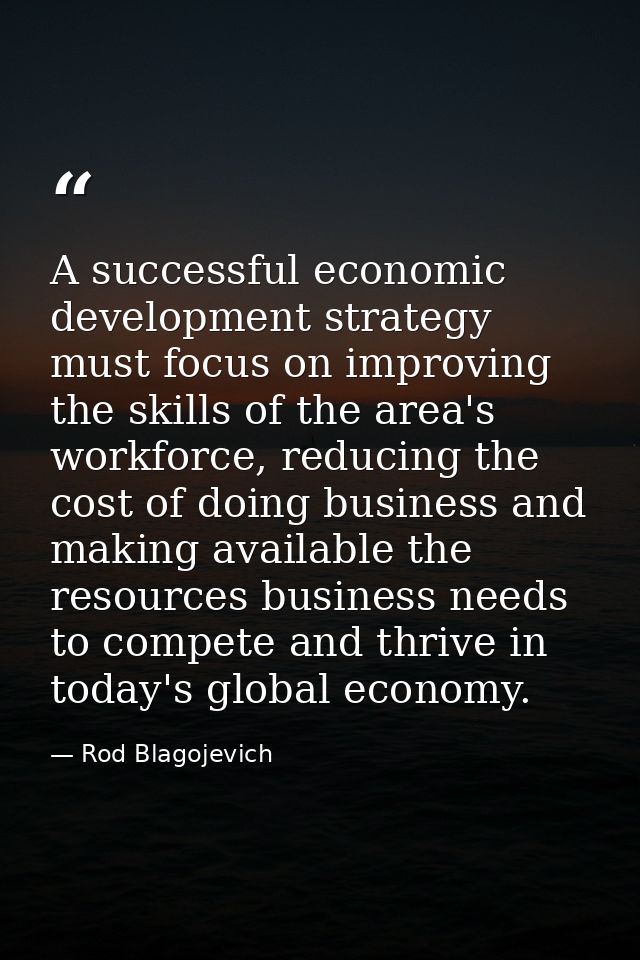 A successful economic development strategy must focus on improving the skills of the area's workforce, reducing the cost — Rod Blagojevich