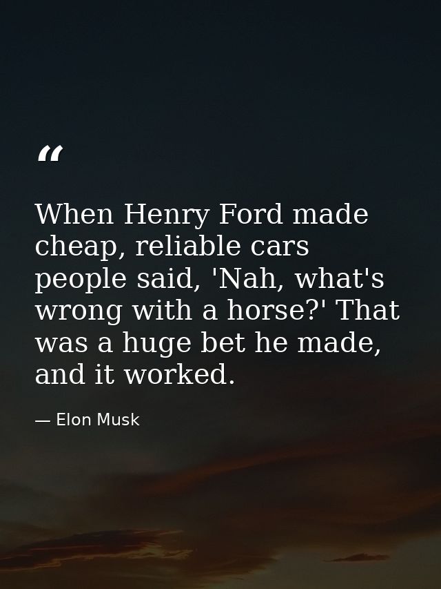 When Henry Ford made cheap, reliable cars people said, 'Nah, what's wrong with a horse?' That was a huge bet he made, an — Elon Musk