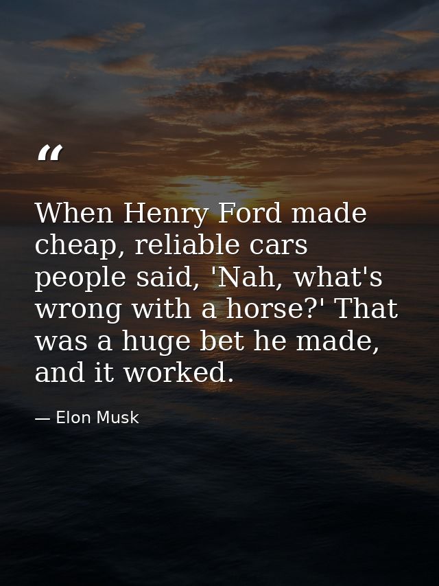 When Henry Ford made cheap, reliable cars people said, 'Nah, what's wrong with a horse?' That was a huge bet he made, an — Elon Musk