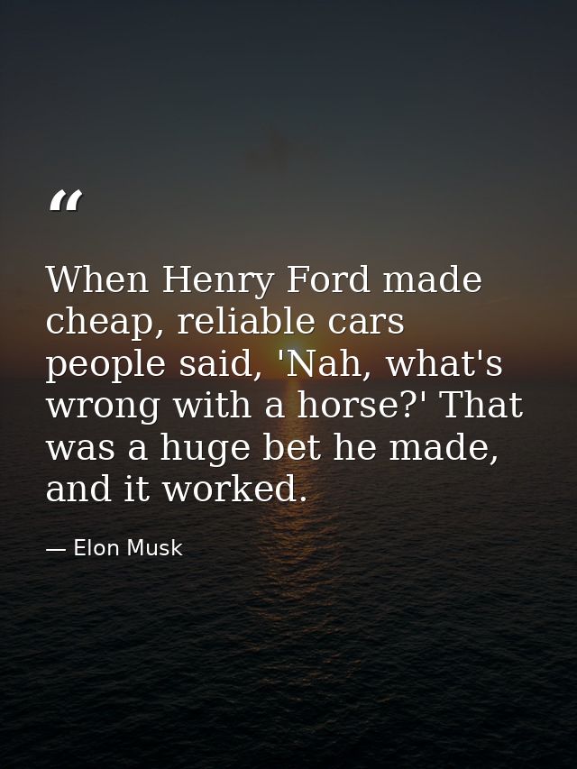 When Henry Ford made cheap, reliable cars people said, 'Nah, what's wrong with a horse?' That was a huge bet he made, an — Elon Musk
