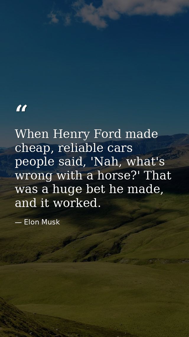 When Henry Ford made cheap, reliable cars people said, 'Nah, what's wrong with a horse?' That was a huge bet he made, an — Elon Musk