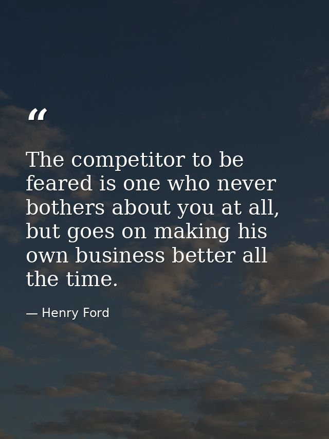 The competitor to be feared is one who never bothers about you at all, but goes on making his own business better all th — Henry Ford