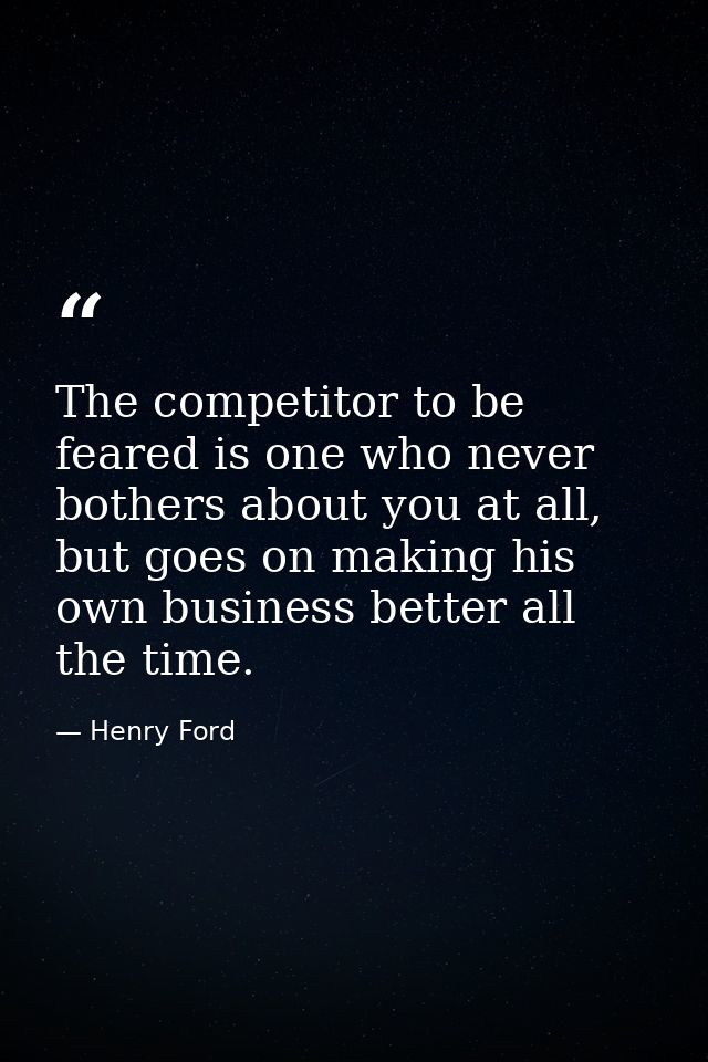 The competitor to be feared is one who never bothers about you at all, but goes on making his own business better all th — Henry Ford