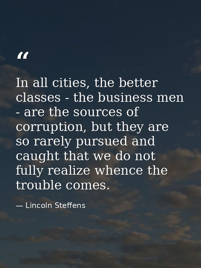 In all cities, the better classes - the business men - are the sources of corruption, but they are so rarely pursued and — Lincoln Steffens