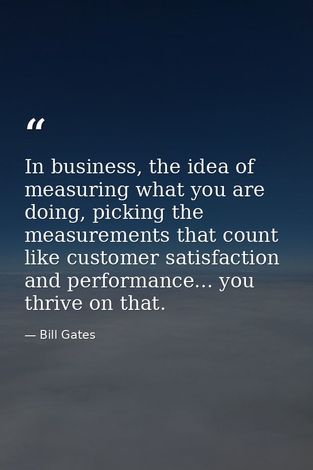 In business, the idea of measuring what you are doing, picking the measurements that count like customer satisfaction an — Bill Gates