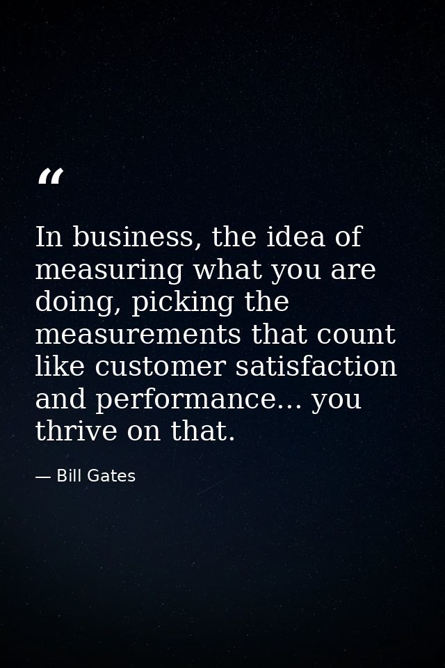 In business, the idea of measuring what you are doing, picking the measurements that count like customer satisfaction an — Bill Gates
