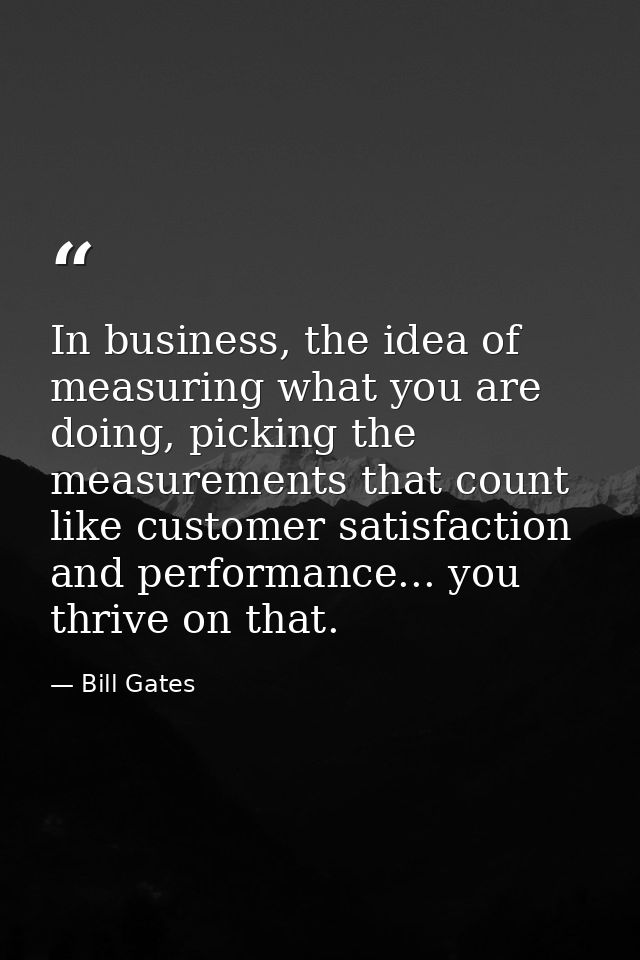 In business, the idea of measuring what you are doing, picking the measurements that count like customer satisfaction an — Bill Gates