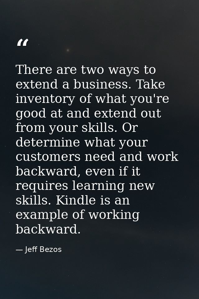 There are two ways to extend a business. Take inventory of what you're good at and extend out from your skills. Or deter — Jeff Bezos