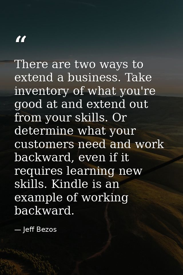 There are two ways to extend a business. Take inventory of what you're good at and extend out from your skills. Or deter — Jeff Bezos