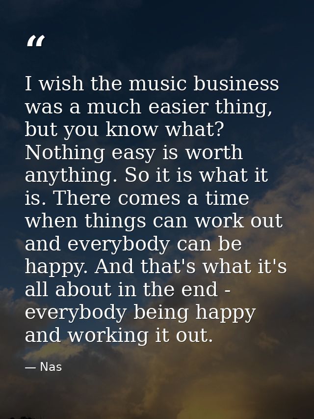 I wish the music business was a much easier thing, but you know what? Nothing easy is worth anything. So it is what it i — Nas