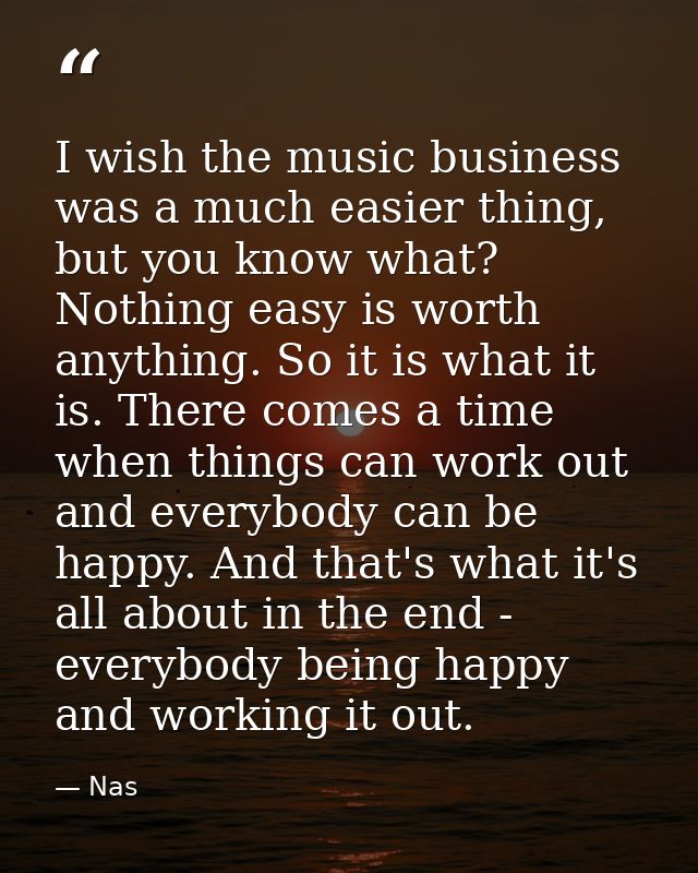 I wish the music business was a much easier thing, but you know what? Nothing easy is worth anything. So it is what it i — Nas