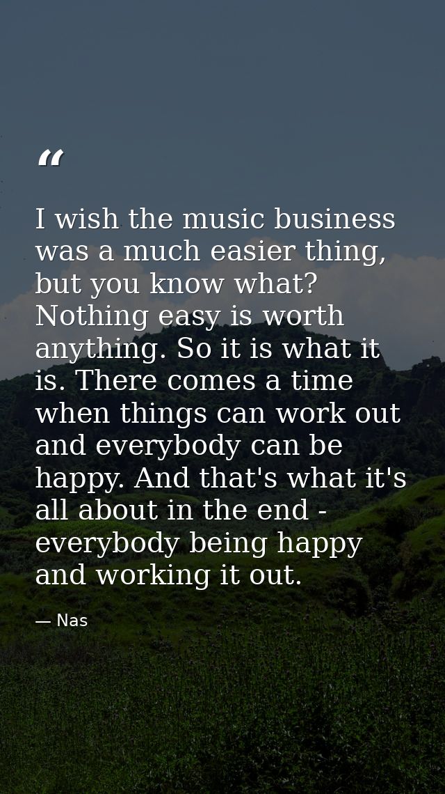 I wish the music business was a much easier thing, but you know what? Nothing easy is worth anything. So it is what it i — Nas