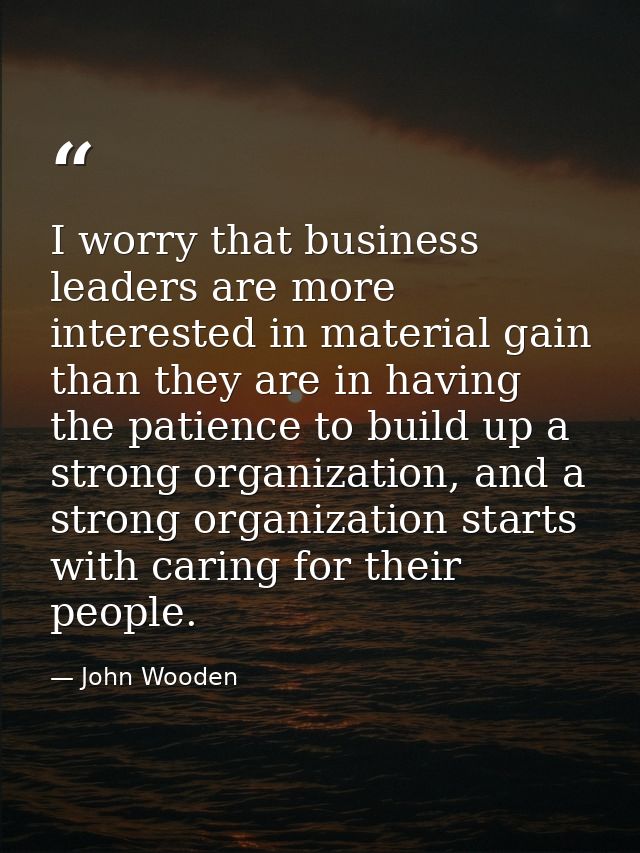 I worry that business leaders are more interested in material gain than they are in having the patience to build up a st — John Wooden