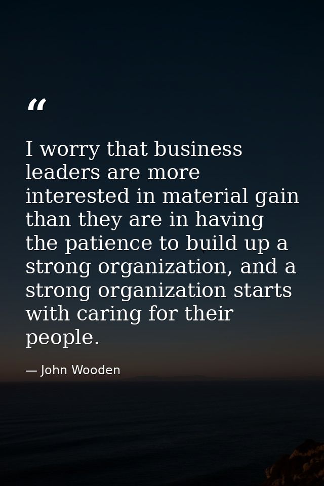 I worry that business leaders are more interested in material gain than they are in having the patience to build up a st — John Wooden