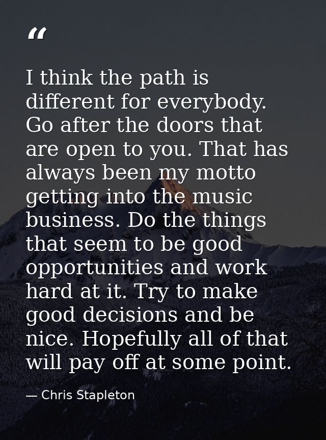 I think the path is different for everybody. Go after the doors that are open to you. That has always been my motto gett — Chris Stapleton
