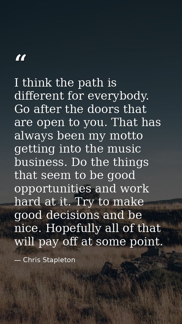 I think the path is different for everybody. Go after the doors that are open to you. That has always been my motto gett — Chris Stapleton