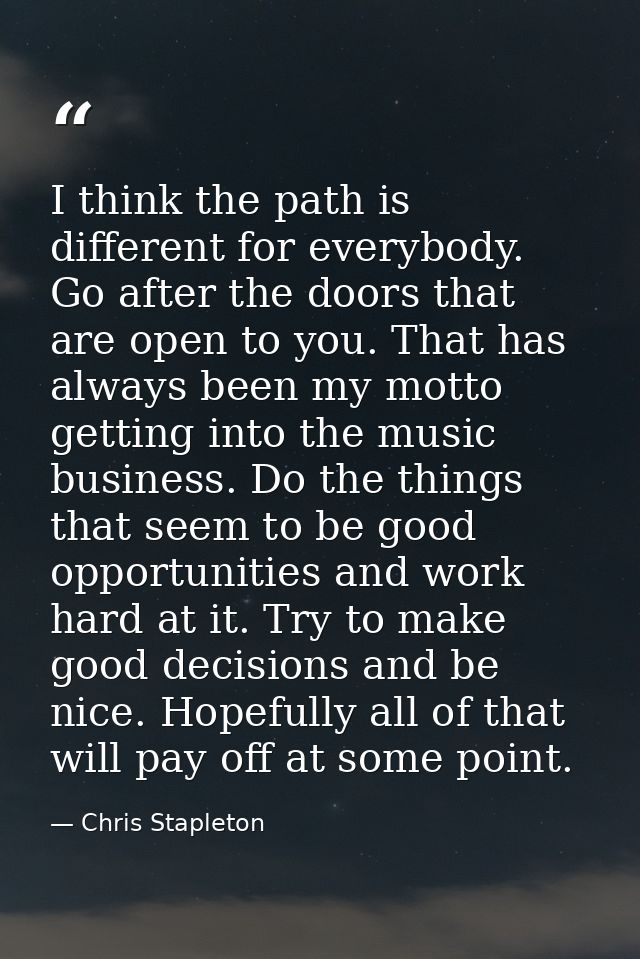 I think the path is different for everybody. Go after the doors that are open to you. That has always been my motto gett — Chris Stapleton