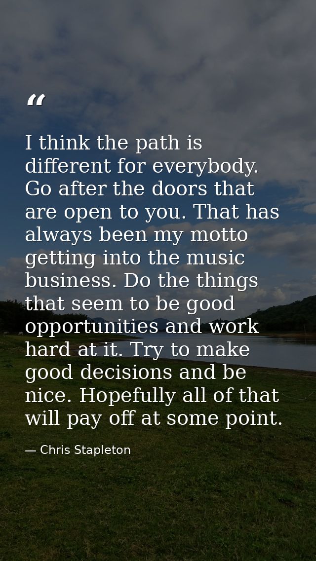 I think the path is different for everybody. Go after the doors that are open to you. That has always been my motto gett — Chris Stapleton