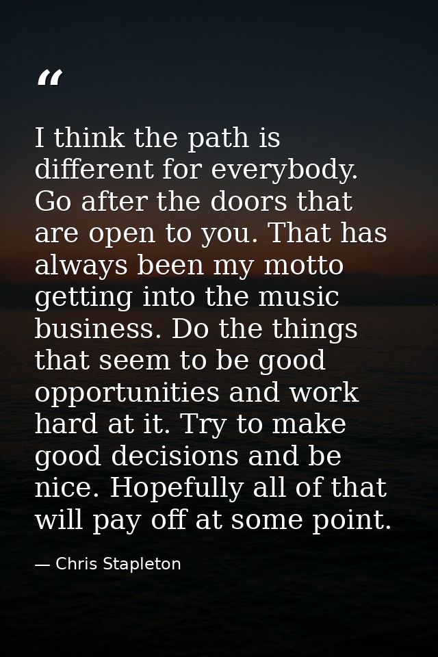 I think the path is different for everybody. Go after the doors that are open to you. That has always been my motto gett — Chris Stapleton