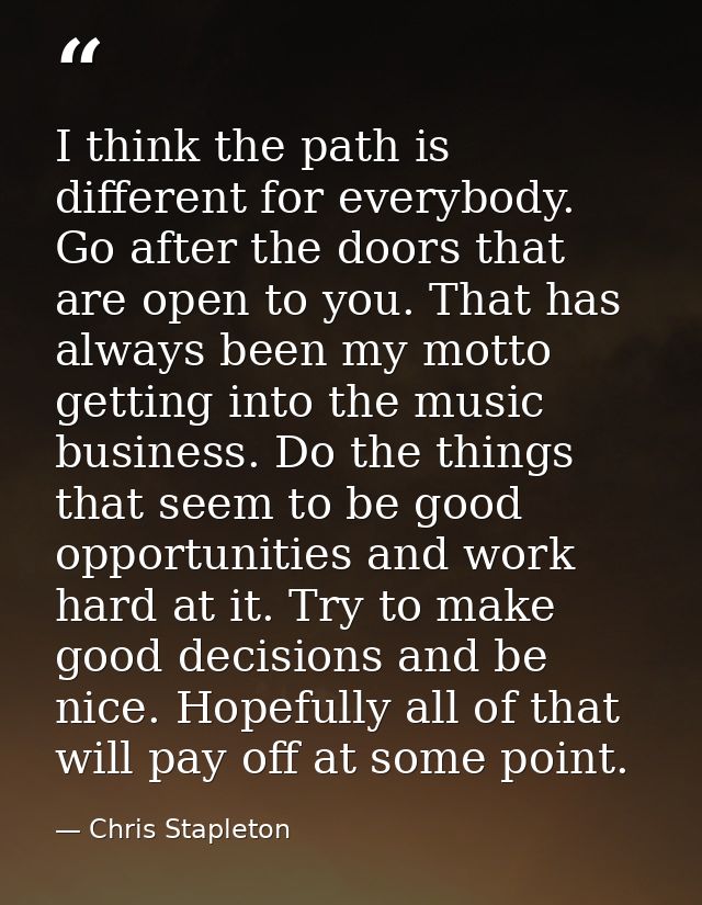 I think the path is different for everybody. Go after the doors that are open to you. That has always been my motto gett — Chris Stapleton