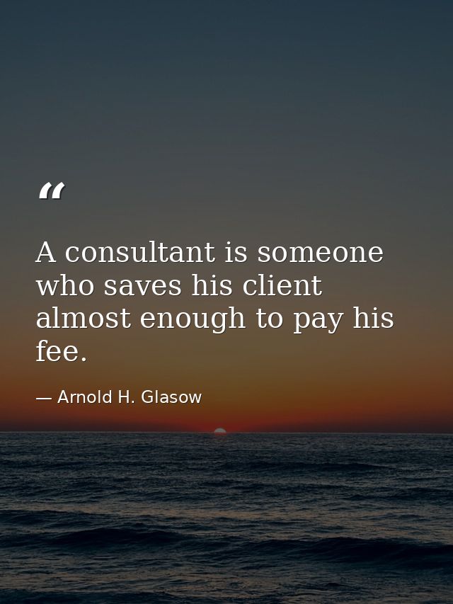 A consultant is someone who saves his client almost enough to pay his fee. — Arnold H. Glasow