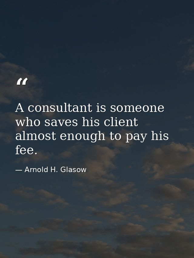 A consultant is someone who saves his client almost enough to pay his fee. — Arnold H. Glasow