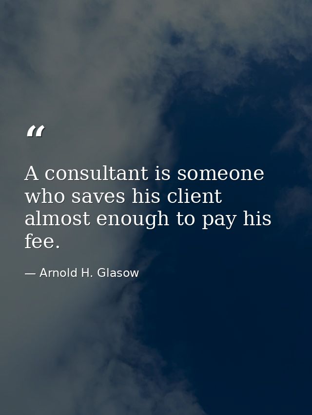 A consultant is someone who saves his client almost enough to pay his fee. — Arnold H. Glasow
