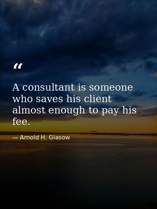 A consultant is someone who saves his client almost enough to pay his fee. — Arnold H. Glasow