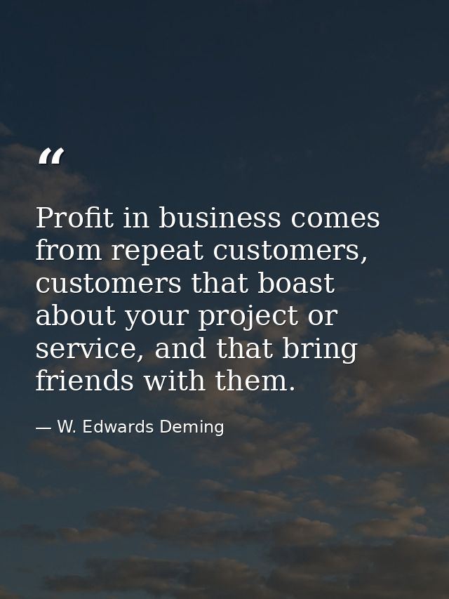 Profit in business comes from repeat customers, customers that boast about your project or service, and that bring frien — W. Edwards Deming