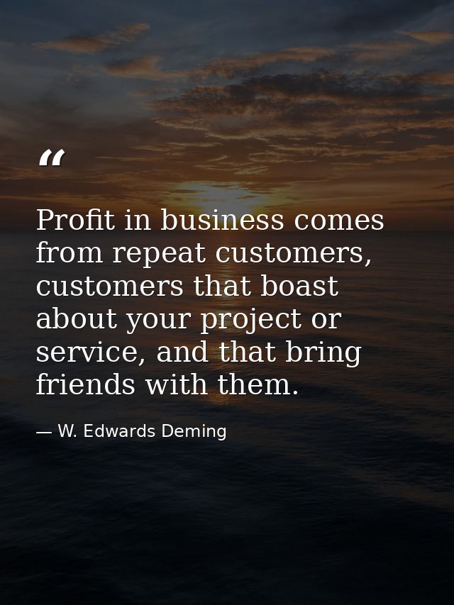 Profit in business comes from repeat customers, customers that boast about your project or service, and that bring frien — W. Edwards Deming