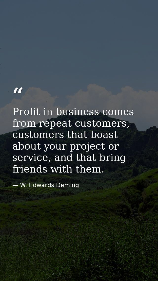 Profit in business comes from repeat customers, customers that boast about your project or service, and that bring frien — W. Edwards Deming