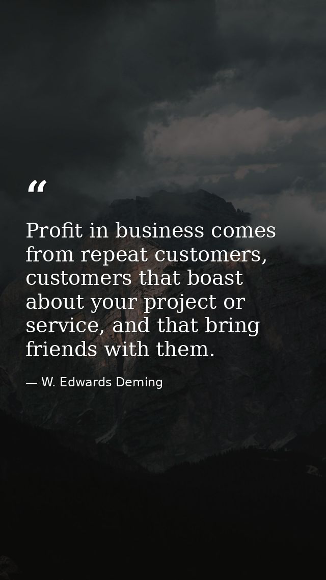 Profit in business comes from repeat customers, customers that boast about your project or service, and that bring frien — W. Edwards Deming